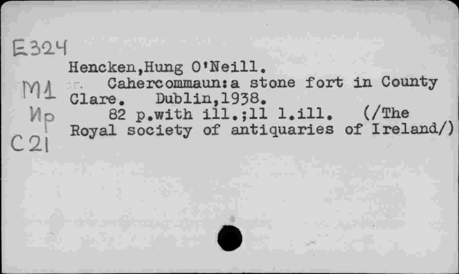 ﻿ЕЗач
Hencken,Hung O’Neill.
туї ’	Cahercommaun: a stone fort in County
Clare.	Dublin,1938.
Ир 82 p.with ill.jll l.ill. (/The
Royal society of antiquaries of Ireland/)